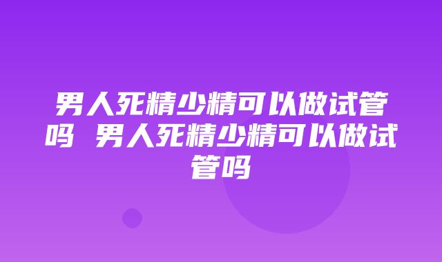 男人死精少精可以做试管吗 男人死精少精可以做试管吗