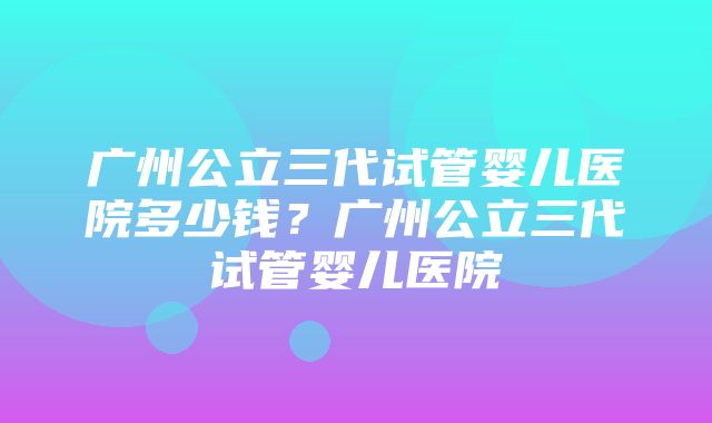 广州公立三代试管婴儿医院多少钱？广州公立三代试管婴儿医院