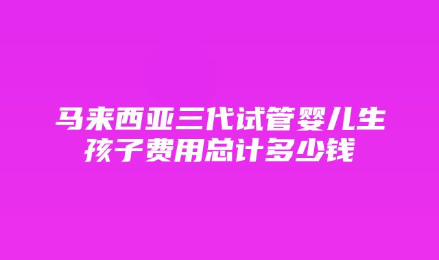 马来西亚三代试管婴儿生孩子费用总计多少钱