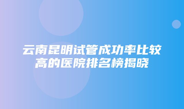 云南昆明试管成功率比较高的医院排名榜揭晓