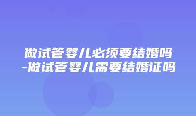 做试管婴儿必须要结婚吗-做试管婴儿需要结婚证吗