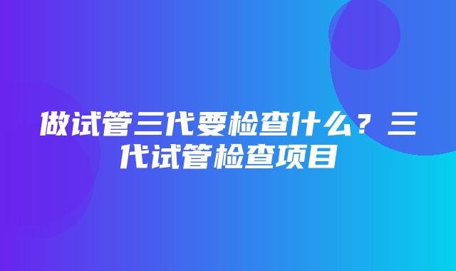 做试管三代要检查什么？三代试管检查项目