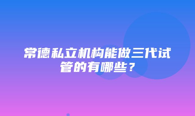 常德私立机构能做三代试管的有哪些？