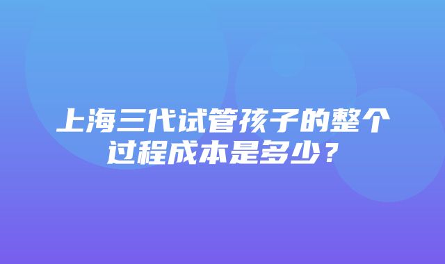 上海三代试管孩子的整个过程成本是多少？