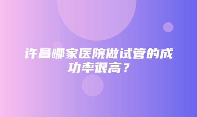 许昌哪家医院做试管的成功率很高？