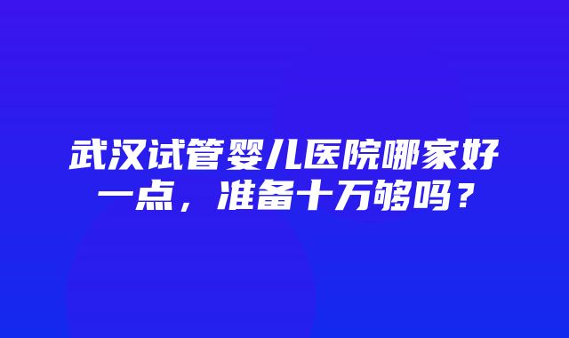 武汉试管婴儿医院哪家好一点，准备十万够吗？