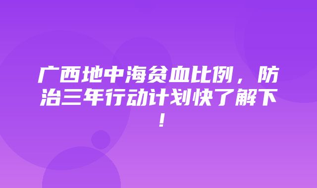 广西地中海贫血比例，防治三年行动计划快了解下！