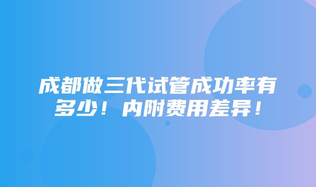 成都做三代试管成功率有多少！内附费用差异！