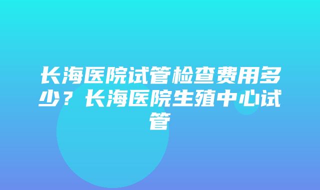 长海医院试管检查费用多少？长海医院生殖中心试管