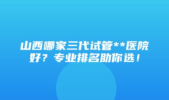 山西哪家三代试管**医院好？专业排名助你选！