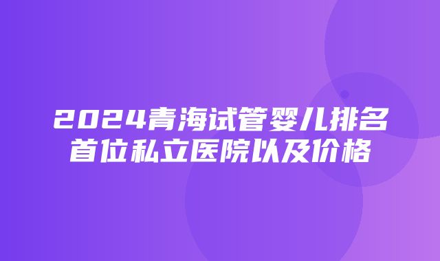 2024青海试管婴儿排名首位私立医院以及价格