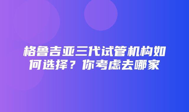 格鲁吉亚三代试管机构如何选择？你考虑去哪家