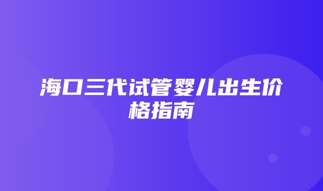 海口三代试管婴儿出生价格指南