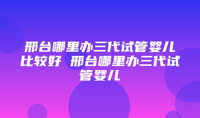 邢台哪里办三代试管婴儿比较好 邢台哪里办三代试管婴儿