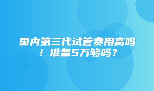 国内第三代试管费用高吗！准备5万够吗？