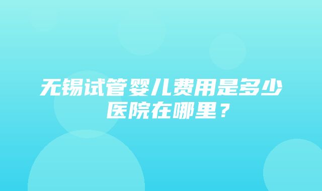 无锡试管婴儿费用是多少 医院在哪里？