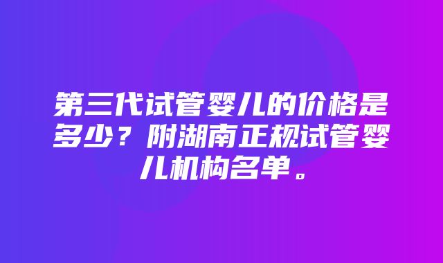 第三代试管婴儿的价格是多少？附湖南正规试管婴儿机构名单。