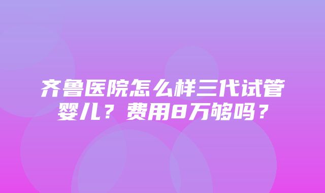 齐鲁医院怎么样三代试管婴儿？费用8万够吗？