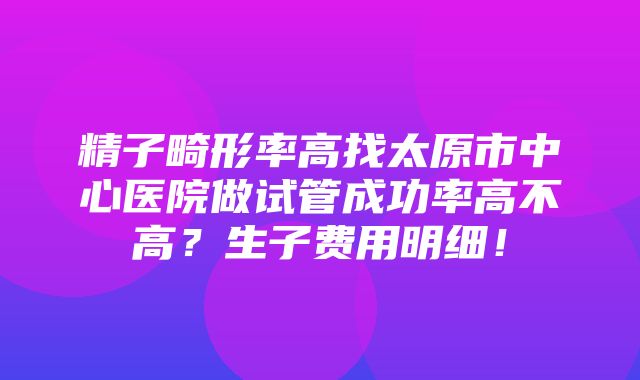 精子畸形率高找太原市中心医院做试管成功率高不高？生子费用明细！