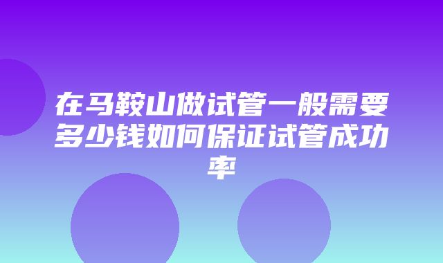 在马鞍山做试管一般需要多少钱如何保证试管成功率