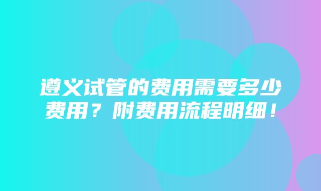 遵义试管的费用需要多少费用？附费用流程明细！