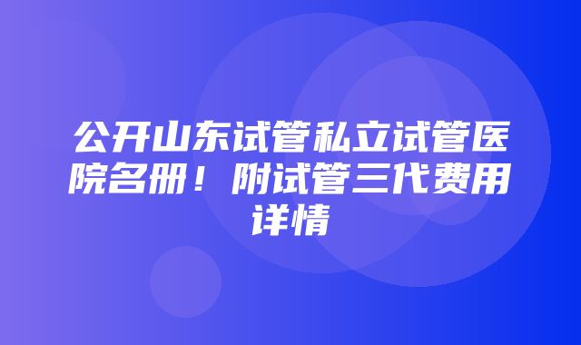 公开山东试管私立试管医院名册！附试管三代费用详情