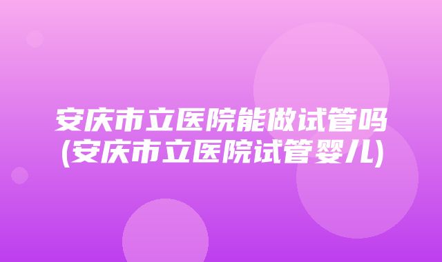 安庆市立医院能做试管吗(安庆市立医院试管婴儿)