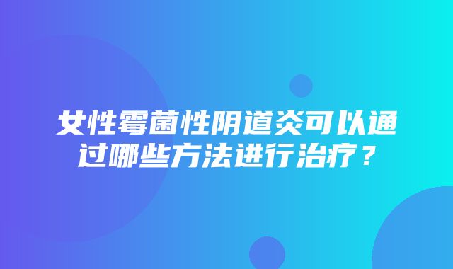 女性霉菌性阴道炎可以通过哪些方法进行治疗？