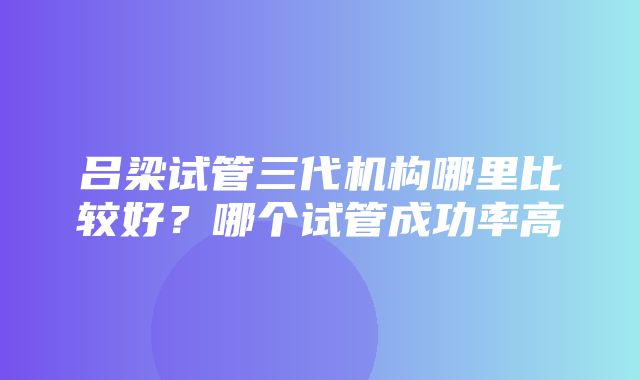 吕梁试管三代机构哪里比较好？哪个试管成功率高