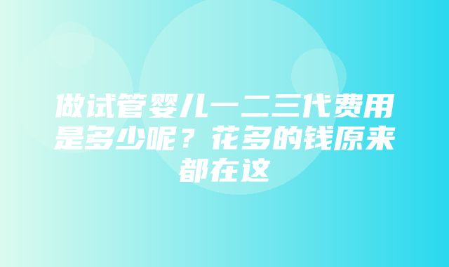 做试管婴儿一二三代费用是多少呢？花多的钱原来都在这