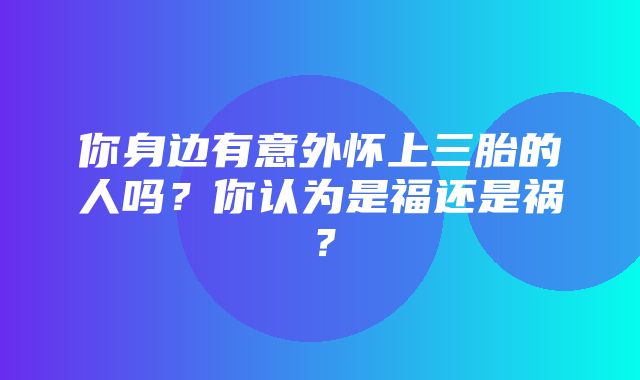 你身边有意外怀上三胎的人吗？你认为是福还是祸？