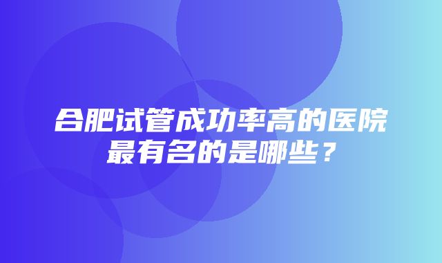 合肥试管成功率高的医院最有名的是哪些？