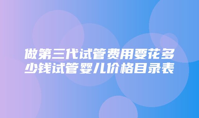 做第三代试管费用要花多少钱试管婴儿价格目录表