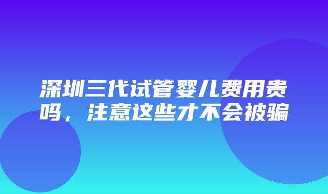 深圳三代试管婴儿费用贵吗，注意这些才不会被骗