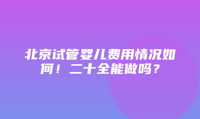 北京试管婴儿费用情况如何！二十全能做吗？