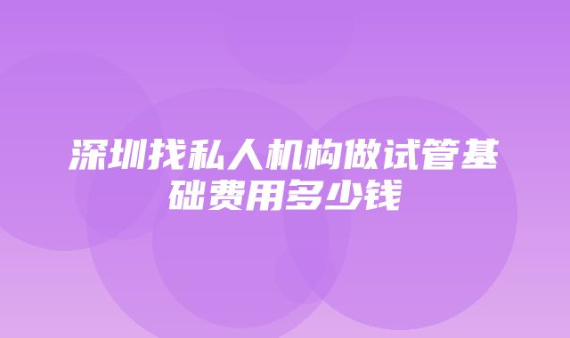 深圳找私人机构做试管基础费用多少钱