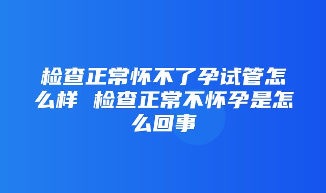 检查正常怀不了孕试管怎么样 检查正常不怀孕是怎么回事