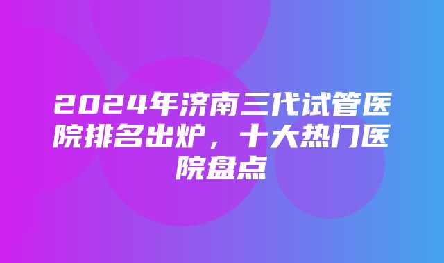 2024年济南三代试管医院排名出炉，十大热门医院盘点