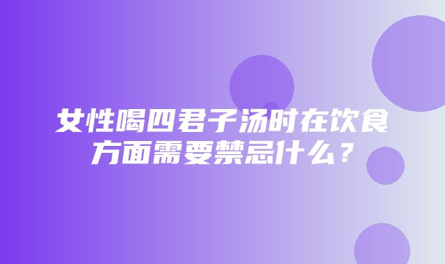 女性喝四君子汤时在饮食方面需要禁忌什么？