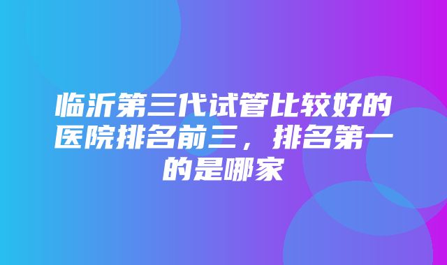 临沂第三代试管比较好的医院排名前三，排名第一的是哪家