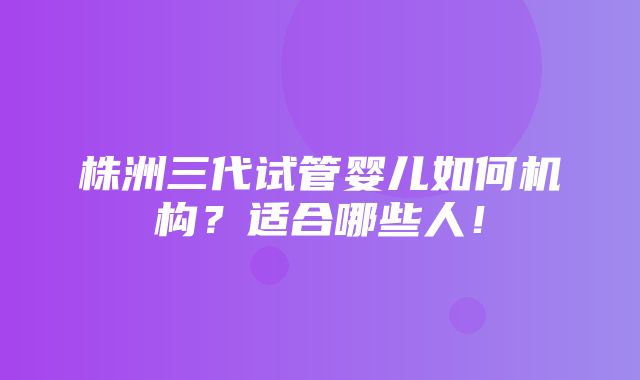 株洲三代试管婴儿如何机构？适合哪些人！