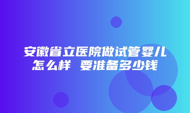 安徽省立医院做试管婴儿怎么样 要准备多少钱