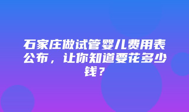 石家庄做试管婴儿费用表公布，让你知道要花多少钱？