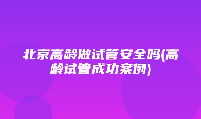 北京高龄做试管安全吗(高龄试管成功案例)