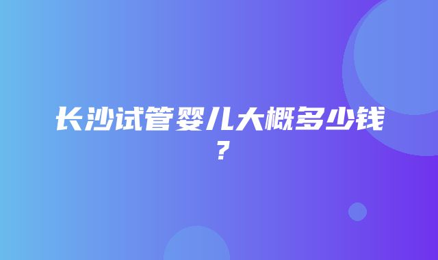 长沙试管婴儿大概多少钱？