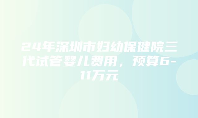 24年深圳市妇幼保健院三代试管婴儿费用，预算6-11万元