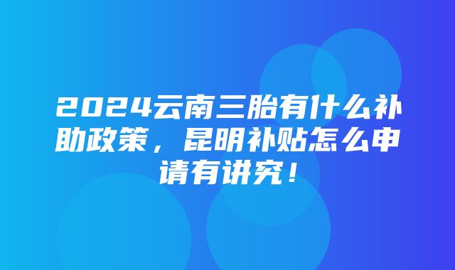 2024云南三胎有什么补助政策，昆明补贴怎么申请有讲究！