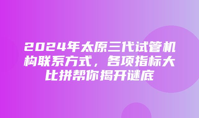 2024年太原三代试管机构联系方式，各项指标大比拼帮你揭开谜底