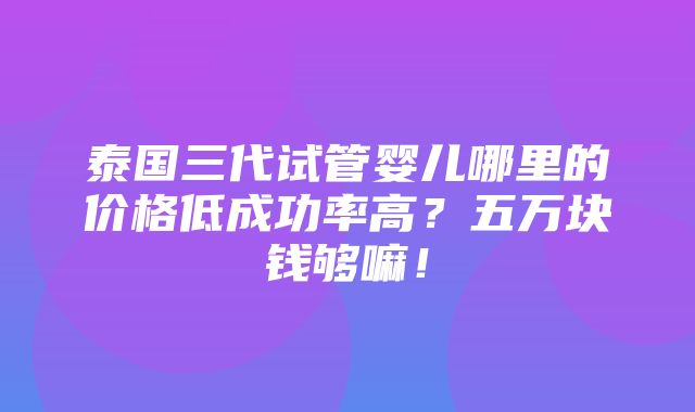 泰国三代试管婴儿哪里的价格低成功率高？五万块钱够嘛！