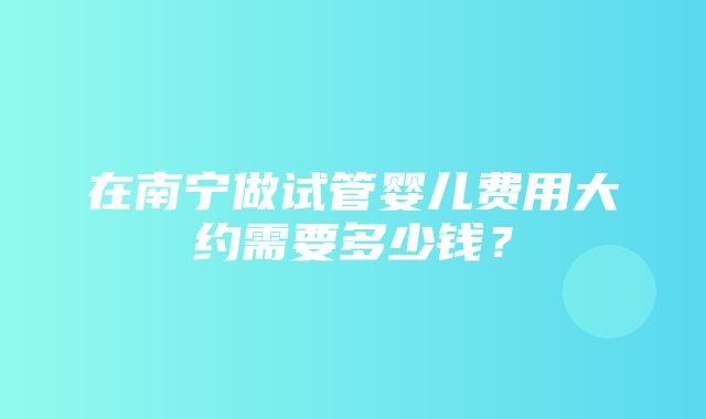 在南宁做试管婴儿费用大约需要多少钱？